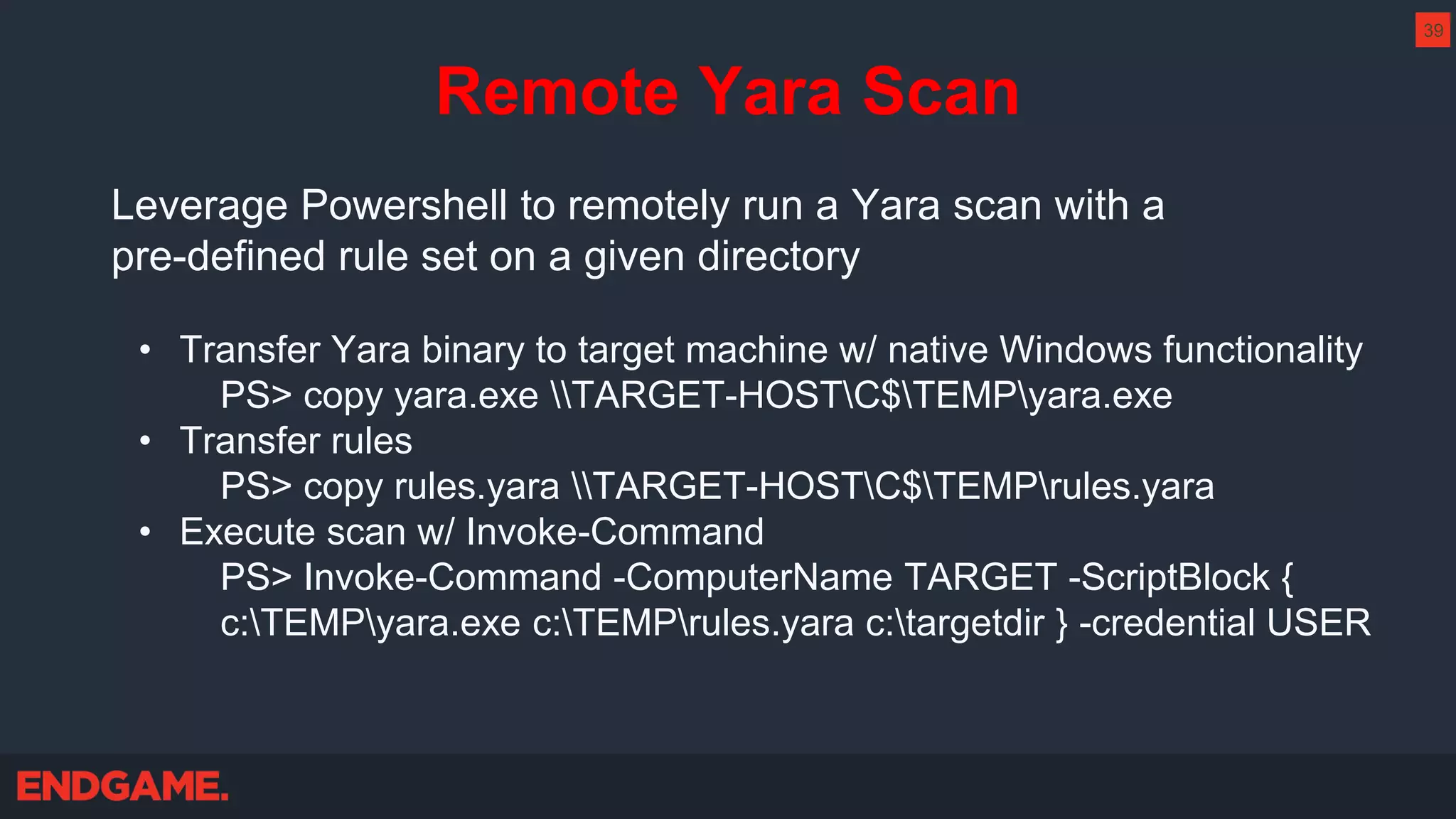 Remote Yara Scan
Leverage Powershell to remotely run a Yara scan with a
pre-defined rule set on a given directory
• Transfer Yara binary to target machine w/ native Windows functionality
PS> copy yara.exe TARGET-HOSTC$TEMPyara.exe
• Transfer rules
PS> copy rules.yara TARGET-HOSTC$TEMPrules.yara
• Execute scan w/ Invoke-Command
PS> Invoke-Command -ComputerName TARGET -ScriptBlock {
c:TEMPyara.exe c:TEMPrules.yara c:targetdir } -credential USER
39
 