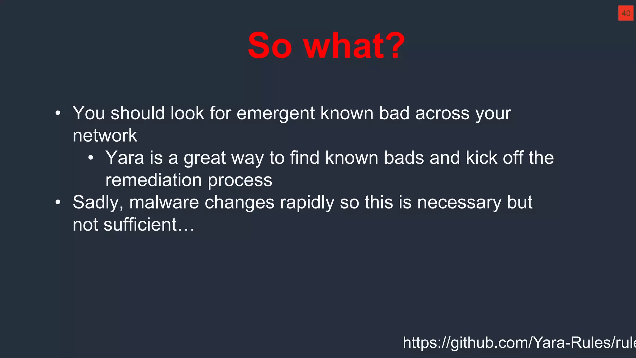 So what?
• You should look for emergent known bad across your
network
• Yara is a great way to find known bads and kick off the
remediation process
• Sadly, malware changes rapidly so this is necessary but
not sufficient…
40
https://github.com/Yara-Rules/rule
 