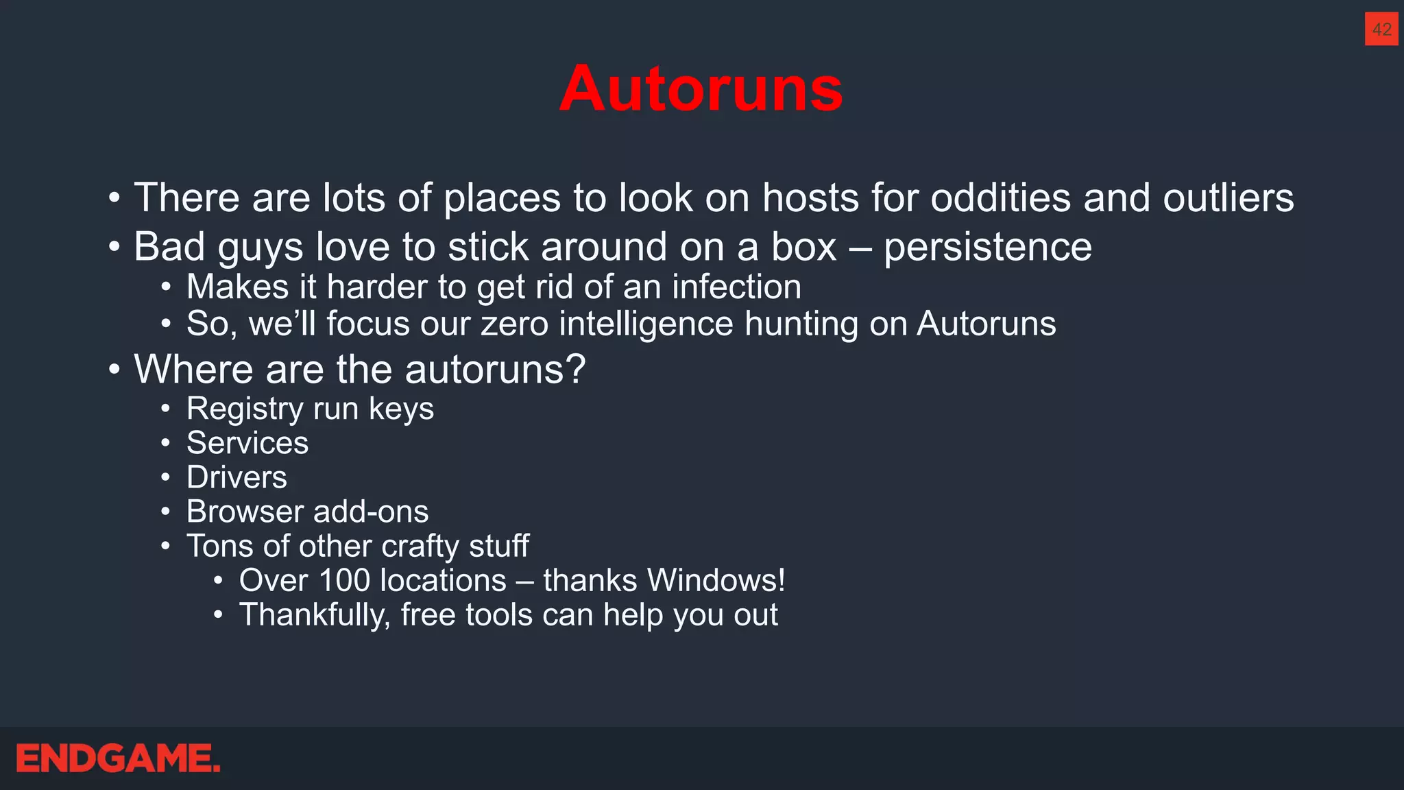 Autoruns
• There are lots of places to look on hosts for oddities and outliers
• Bad guys love to stick around on a box – persistence
• Makes it harder to get rid of an infection
• So, we’ll focus our zero intelligence hunting on Autoruns
• Where are the autoruns?
• Registry run keys
• Services
• Drivers
• Browser add-ons
• Tons of other crafty stuff
• Over 100 locations – thanks Windows!
• Thankfully, free tools can help you out
42
 