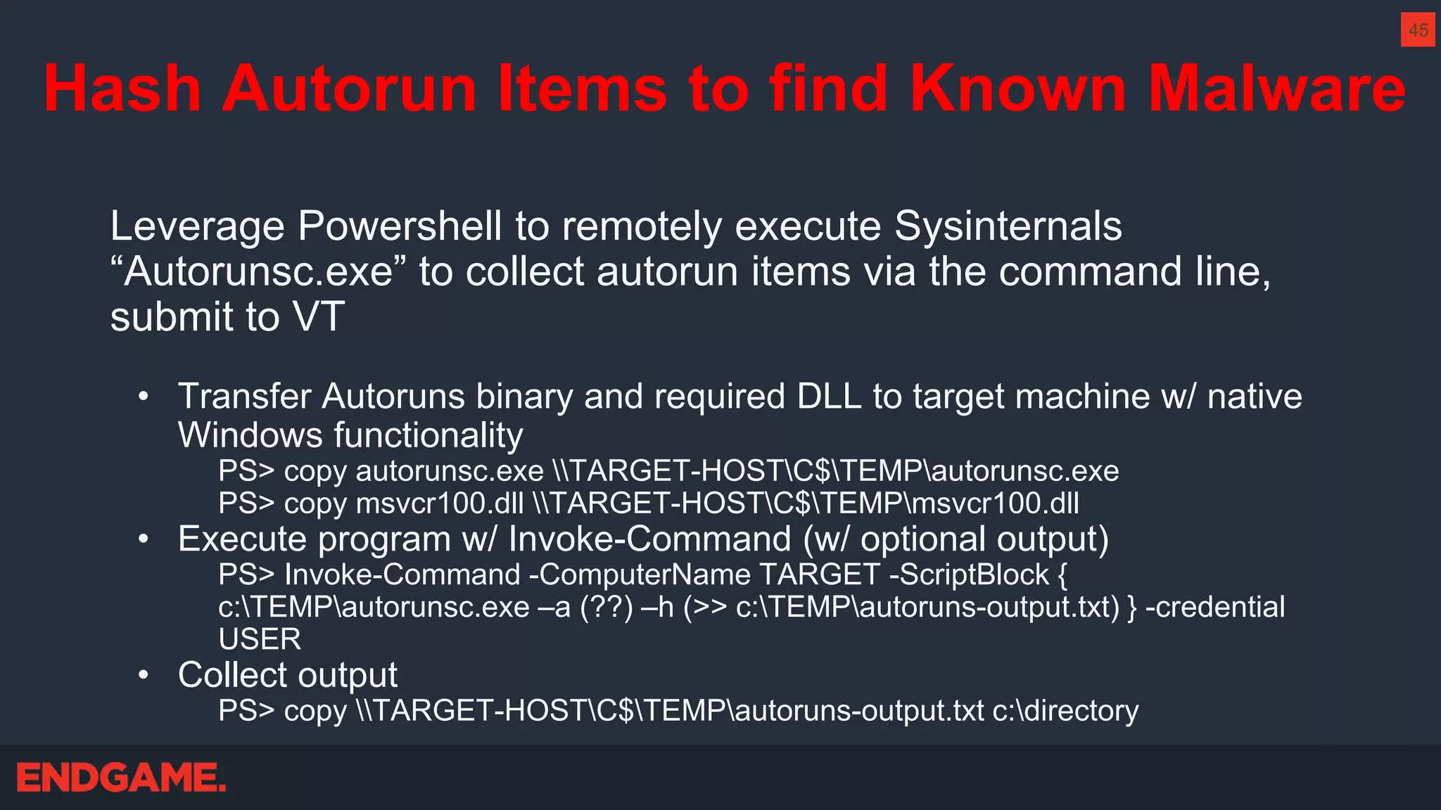 Hash Autorun Items to find Known Malware
Leverage Powershell to remotely execute Sysinternals
“Autorunsc.exe” to collect autorun items via the command line,
submit to VT
• Transfer Autoruns binary and required DLL to target machine w/ native
Windows functionality
PS> copy autorunsc.exe TARGET-HOSTC$TEMPautorunsc.exe
PS> copy msvcr100.dll TARGET-HOSTC$TEMPmsvcr100.dll
• Execute program w/ Invoke-Command (w/ optional output)
PS> Invoke-Command -ComputerName TARGET -ScriptBlock {
c:TEMPautorunsc.exe –a (??) –h (>> c:TEMPautoruns-output.txt) } -credential
USER
• Collect output
PS> copy TARGET-HOSTC$TEMPautoruns-output.txt c:directory
45
 
