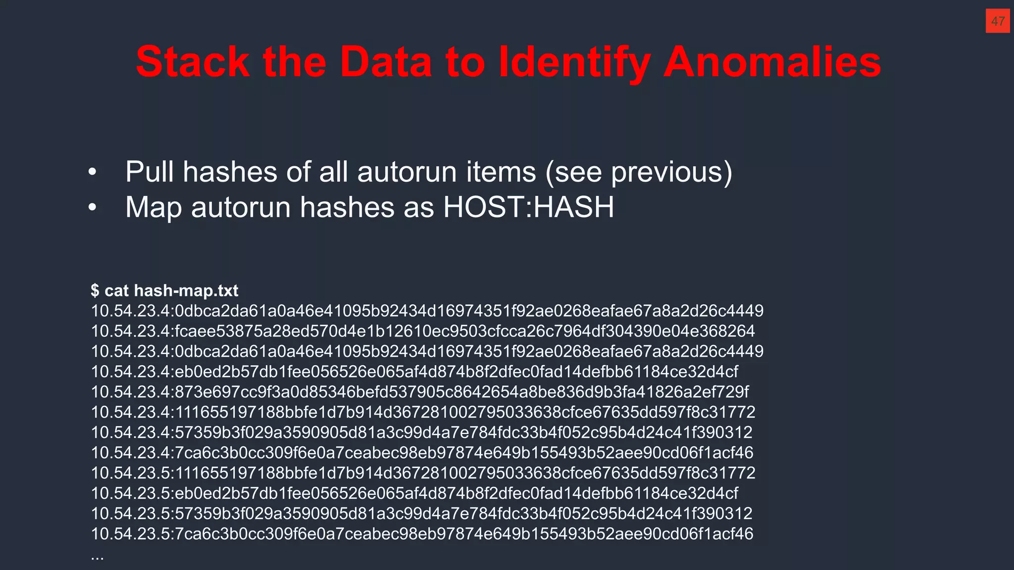 • Pull hashes of all autorun items (see previous)
• Map autorun hashes as HOST:HASH
$ cat hash-map.txt
10.54.23.4:0dbca2da61a0a46e41095b92434d16974351f92ae0268eafae67a8a2d26c4449
10.54.23.4:fcaee53875a28ed570d4e1b12610ec9503cfcca26c7964df304390e04e368264
10.54.23.4:0dbca2da61a0a46e41095b92434d16974351f92ae0268eafae67a8a2d26c4449
10.54.23.4:eb0ed2b57db1fee056526e065af4d874b8f2dfec0fad14defbb61184ce32d4cf
10.54.23.4:873e697cc9f3a0d85346befd537905c8642654a8be836d9b3fa41826a2ef729f
10.54.23.4:111655197188bbfe1d7b914d367281002795033638cfce67635dd597f8c31772
10.54.23.4:57359b3f029a3590905d81a3c99d4a7e784fdc33b4f052c95b4d24c41f390312
10.54.23.4:7ca6c3b0cc309f6e0a7ceabec98eb97874e649b155493b52aee90cd06f1acf46
10.54.23.5:111655197188bbfe1d7b914d367281002795033638cfce67635dd597f8c31772
10.54.23.5:eb0ed2b57db1fee056526e065af4d874b8f2dfec0fad14defbb61184ce32d4cf
10.54.23.5:57359b3f029a3590905d81a3c99d4a7e784fdc33b4f052c95b4d24c41f390312
10.54.23.5:7ca6c3b0cc309f6e0a7ceabec98eb97874e649b155493b52aee90cd06f1acf46
...
Stack the Data to Identify Anomalies
47
 