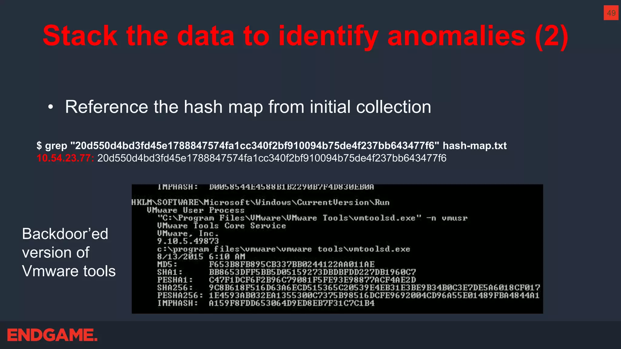 • Reference the hash map from initial collection
$ grep "20d550d4bd3fd45e1788847574fa1cc340f2bf910094b75de4f237bb643477f6" hash-map.txt
10.54.23.77: 20d550d4bd3fd45e1788847574fa1cc340f2bf910094b75de4f237bb643477f6
Backdoor’ed
version of
Vmware tools
Stack the data to identify anomalies (2)
49
 