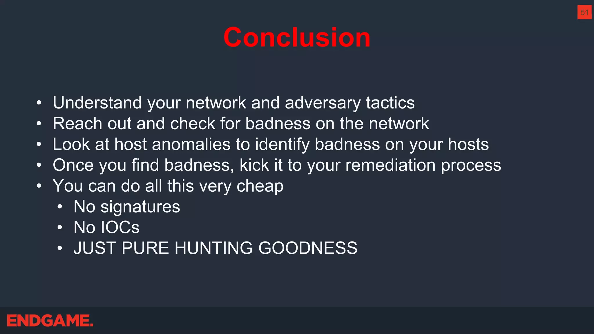 Conclusion
• Understand your network and adversary tactics
• Reach out and check for badness on the network
• Look at host anomalies to identify badness on your hosts
• Once you find badness, kick it to your remediation process
• You can do all this very cheap
• No signatures
• No IOCs
• JUST PURE HUNTING GOODNESS
51
 