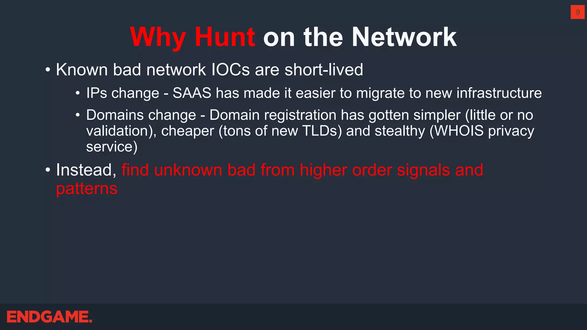 Why Hunt on the Network
• Known bad network IOCs are short-lived
• IPs change - SAAS has made it easier to migrate to new infrastructure
• Domains change - Domain registration has gotten simpler (little or no
validation), cheaper (tons of new TLDs) and stealthy (WHOIS privacy
service)
• Instead, find unknown bad from higher order signals and
patterns
9
 