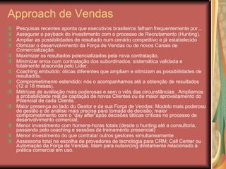 Approach de Vendas Pesquisas recentes aponta que executivos brasileiros falham frequentemente por... Assegurar o payback do investimento com o processo de Recrutamento (Hunting). Ampliar as possibilidades de resultado num cenário competitivo e já estabelecido Otimizar o desenvolvimento da Força de Vendas ou de novos Canais de Comercialização. Maximizar os resultados potencializados pela nova contratação. Minimizar erros com contratação dos subordinados: sistemática validada e totalmente absorvida pelo Líder. Coaching embutido: óticas diferentes que ampliam e otimizam as possibilidades de resultados. Comprometimento estendido: nós o acompanhamos até a obtenção de resultados (12 a 18 meses). Métricas de avaliação mais poderosas e sem o viés das circunstâncias:  Ampliamos a probabilidade real de captação de novos Clientes ou de maior aproveitamento do Potencial de cada Cliente. Maior presença ao lado do Gestor e da sua Força de Vendas: Modelo mais poderoso de gestão e de análise mais precisa para tomada de decisão; maior comprometimento com o “day after”após decisões táticas críticas no processo de desenvolvimento comercial; Menor investimento com homens-horas totais (desde o hunting até a consultoria, passando pelo coaching e sessões de treinamento presencial) Menor investimento do que contratar outros gestores simultaneamente Assessoria total na escolha de provedores de tecnologia para CRM; Call Center ou Automação da Força de Vendas. Idem para outsorcing diretamente relacionado à prática comercial em uso. 
