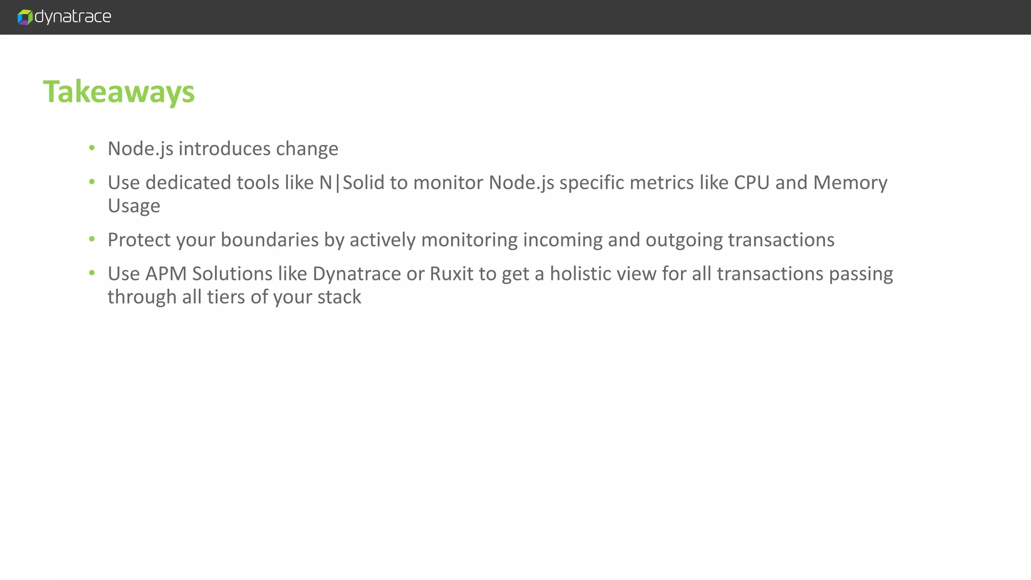 Takeaways • Node.js introduces change • Use dedicated tools like N|Solid to monitor Node.js specific metrics like CPU and Memory Usage • Protect your boundaries by actively monitoring incoming and outgoing transactions • Use APM Solutions like Dynatrace or Ruxit to get a holistic view for all transactions passing through all tiers of your stack 