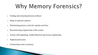  Finding and extracting forensic artifacts
 Helps in malware analysis
 Determining process, network, registry activities
 Reconstructing original state of the system
 Assists with unpacking, rootkit detection and reverse engineering
 Sophisticated actors
 Critical data exists in memory
 