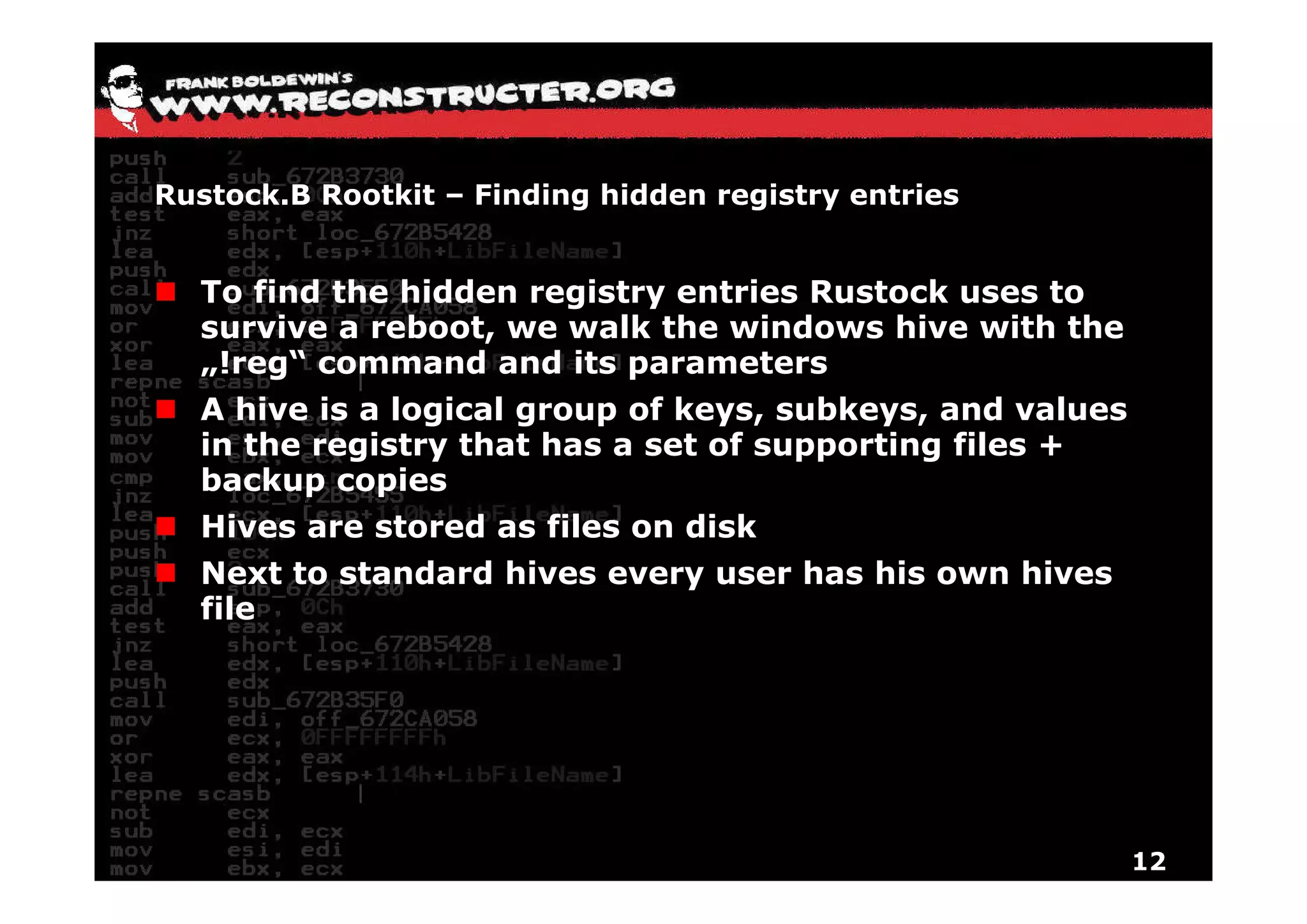 Rustock.B Rootkit – Finding hidden registry entries


  To find the hidden registry entries Rustock uses to
  survive a reboot, we walk the windows hive with the
  „!reg“ command and its parameters
   !reg“
  A hive is a logical group of keys, subkeys, and values
  in the registry that has a set of supporting files +
           g                                 g
  backup copies
  Hives are stored as files on disk
  Next
  Ne t to standard hives every user has his o n hi es
          standa d hi es e e    se          own hives
  file




                                                           12
 