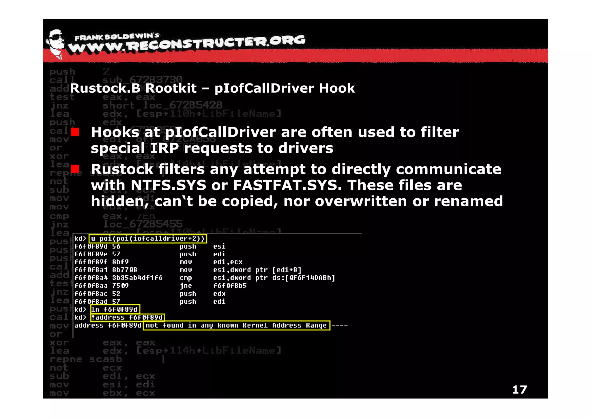 Rustock.B Rootkit – pIofCallDriver Hook


  Hooks at pIofCallDriver are often used to filter
  special IRP requests to drivers
  Rustock filters any attempt to directly communicate
  with NTFS.SYS or FASTFAT.SYS. These files are
  hidden, can‘t be copied, nor overwritten or renamed




                                                        17
 