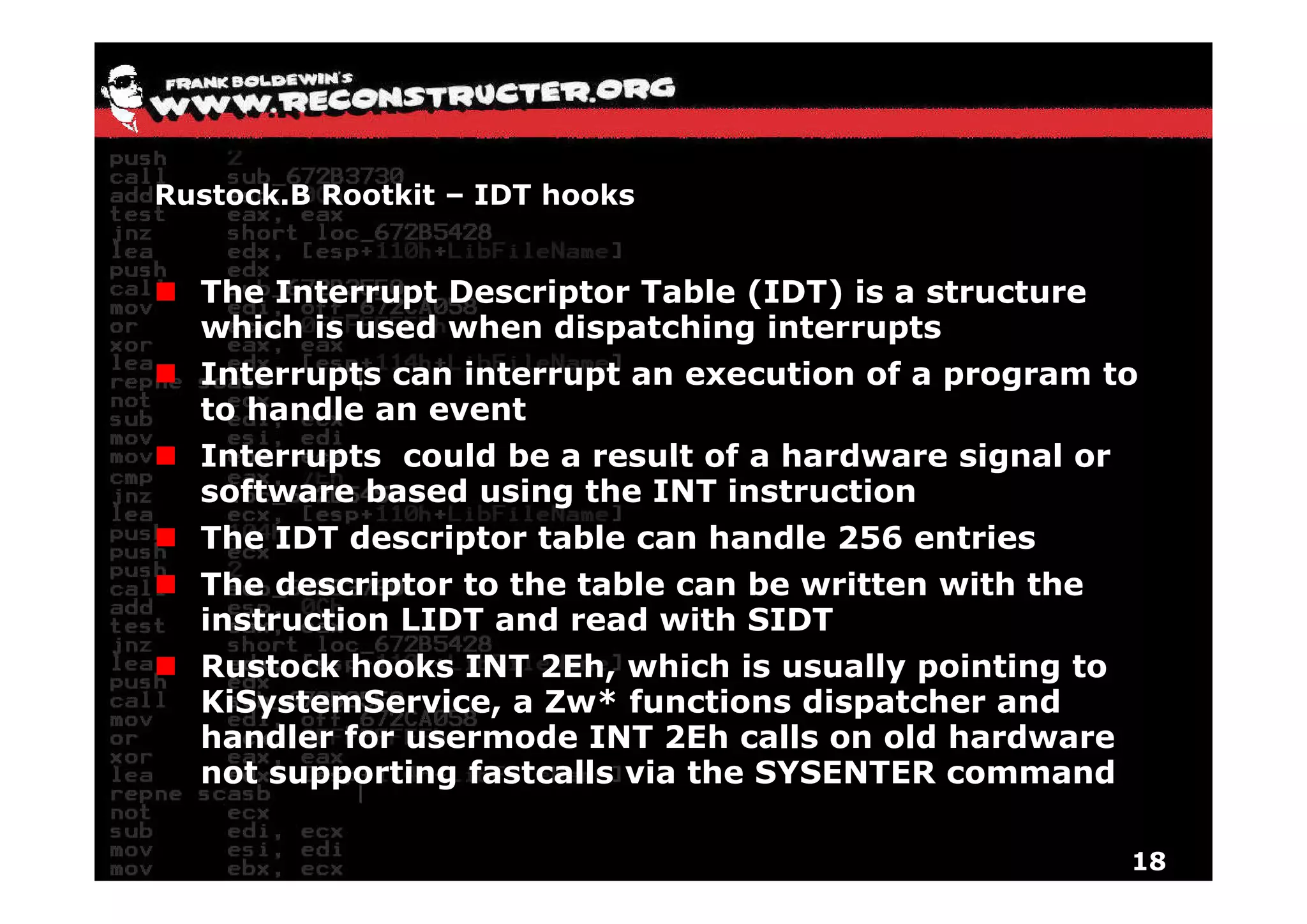 Rustock.B Rootkit – IDT hooks


  The Interrupt Descriptor Table (IDT) is a structure
  which is used when dispatching interrupts
  Interrupts can interrupt an execution of a program to
  to handle an event
  Interrupts could be a result of a hardware signal or
  software based using the INT instruction
  The IDT descriptor table can handle 256 entries
  The descriptor to the table can be written with the
  instruction LIDT and read with SIDT
  Rustock hooks INT 2Eh, which is usually pointing to
  KiSystemService, a Zw* functions dispatcher and
  handler for usermode INT 2Eh calls on old hardware
  not supporting fastcalls via the SYSENTER command

                                                         18
 