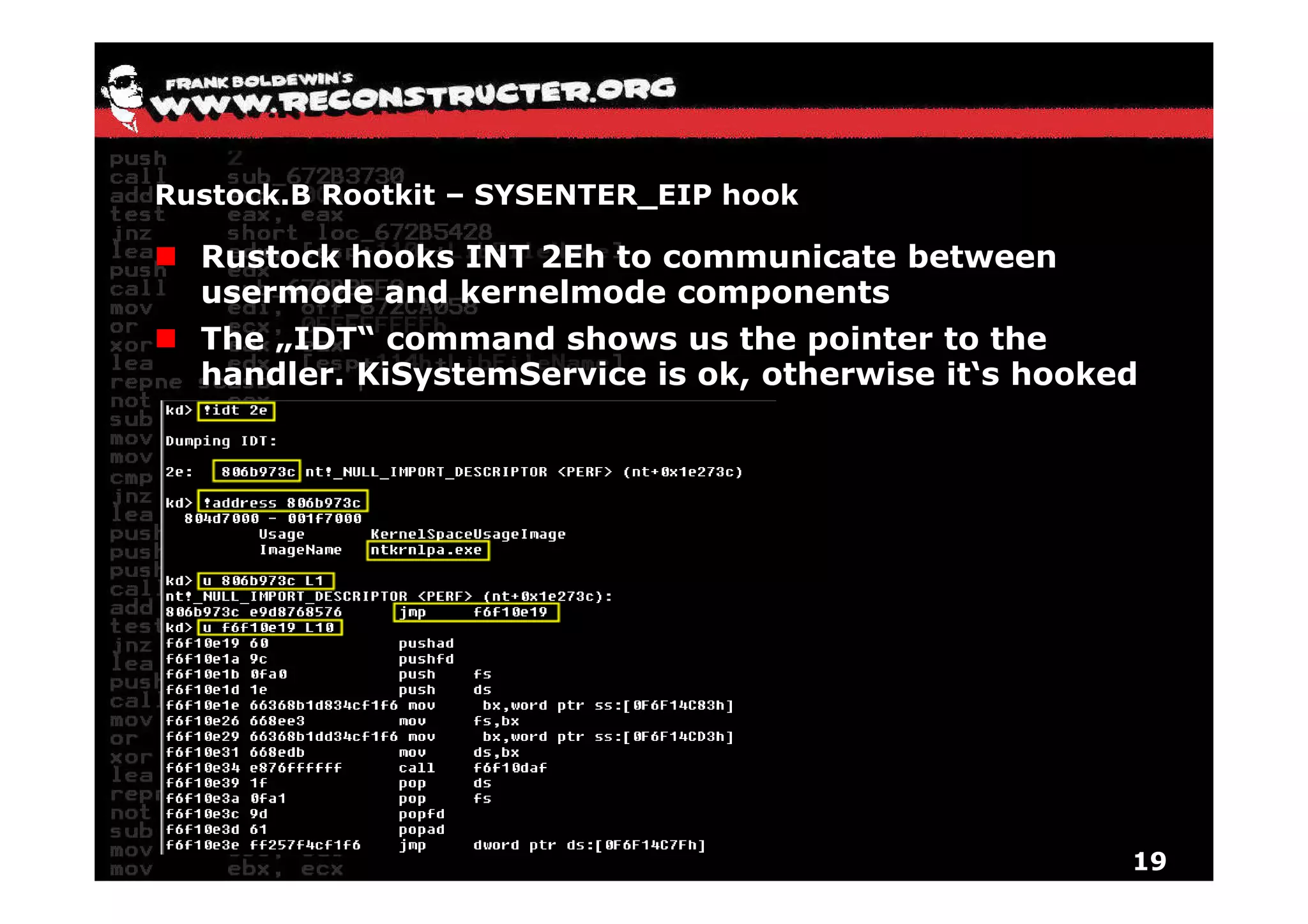 Rustock.B Rootkit – SYSENTER_EIP hook

  Rustock hooks INT 2Eh to communicate between
  usermode and kernelmode components
  The „IDT“ command shows us the pointer to the
  handler. KiSystemService is ok, otherwise it‘s hooked




                                                      19
 