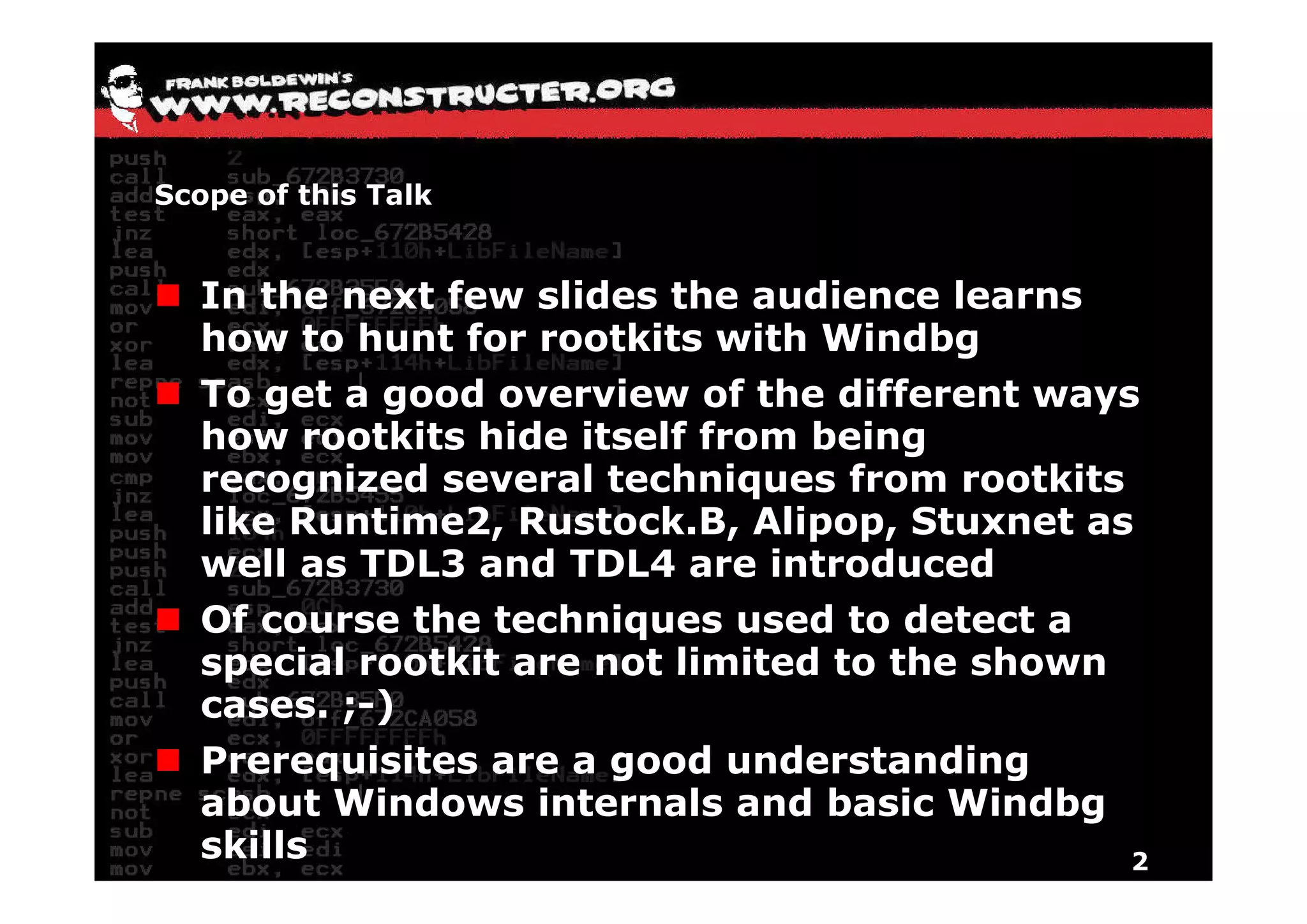 Scope of this Talk


  In the next few slides the audience learns
  how to hunt for rootkits with Windbg  g
  To get a good overview of the different ways
  how rootkits hide itself from being
  recognized several techniques from rootkits
  like Runtime2, Rustock.B, Alipop, Stuxnet as
  well as TDL3 and TDL4 are introduced
  Of course the techniques used to detect a
  special rootkit are not limited to the shown
  cases. ;-)
  Prerequisites are a g
         q             good understanding g
  about Windows internals and basic Windbg
  skills                                       2
 