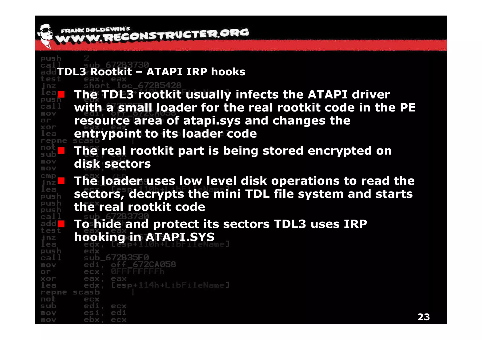 TDL3 Rootkit – ATAPI IRP hooks

  The TDL3 rootkit usually infects the ATAPI driver
  with a small loader for the real rootkit code in the PE
  resource area of atapi.sys and changes the
  entrypoint to its loader code
  The real rootkit part is being stored encrypted on
  disk sectors
  The loader uses low level disk operations to read the
  sectors, decrypts the mini TDL file system and starts
  the real rootkit code
  To hide and protect its sectors TDL3 uses IRP
  hooking in ATAPI.SYS




                                                            23
 