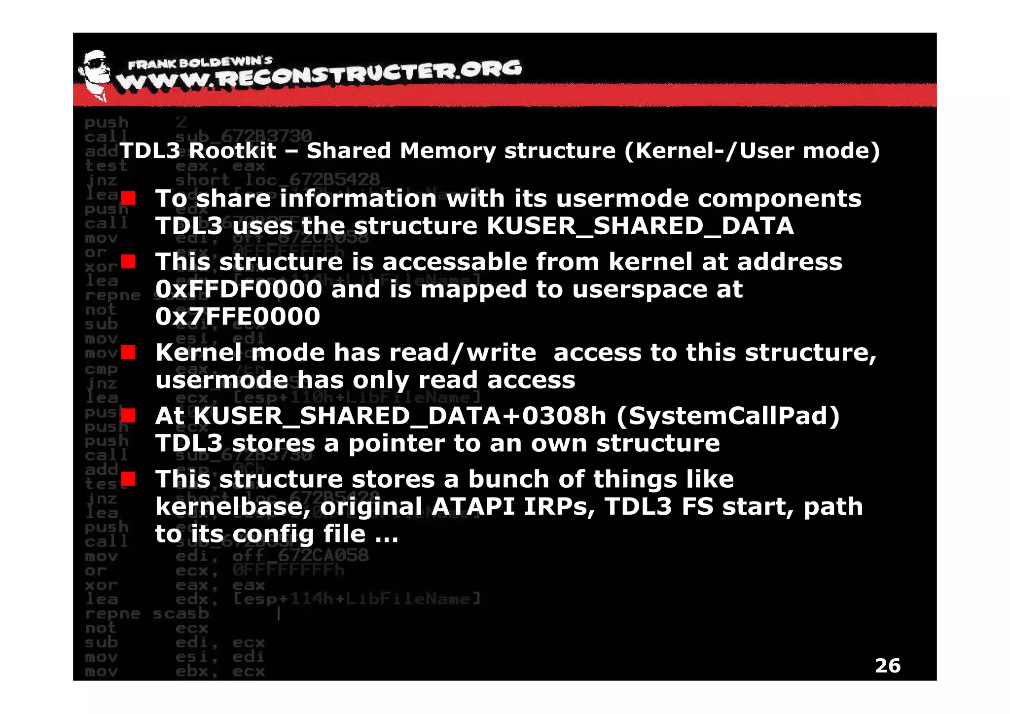 TDL3 Rootkit – Shared Memory structure (Kernel-/User mode)

  To share information with its usermode components
  TDL3 uses the structure KUSER_SHARED_DATA
  This structure is accessable from kernel at address
  0xFFDF0000 and is mapped to userspace at
  0x7FFE0000
  Kernel mode has read/write access to this structure,
  usermode has only read access
  At KUSER_SHARED_DATA+0308h (SystemCallPad)
  TDL3 stores a pointer t an own structure
        t         i t   to        t   t
  This structure stores a bunch of things like
  kernelbase, original ATAPI IRPs, TDL3 FS start, path
              ,    g              ,             ,p
  to its config file …




                                                         26
 
