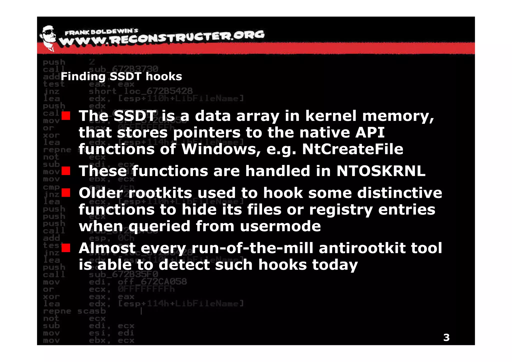 Finding SSDT hooks


  The SSDT is a data array in kernel memory,
  that stores pointers to the native API
               p
  functions of Windows, e.g. NtCreateFile
  These functions are handled in NTOSKRNL
  Older rootkits used to hook some distinctive
  functions to hide its files or registry entries
  when queried f
    h         i d from usermode d
  Almost every run-of-the-mill antirootkit tool
  is able to detect such hooks today



                                                    3
 