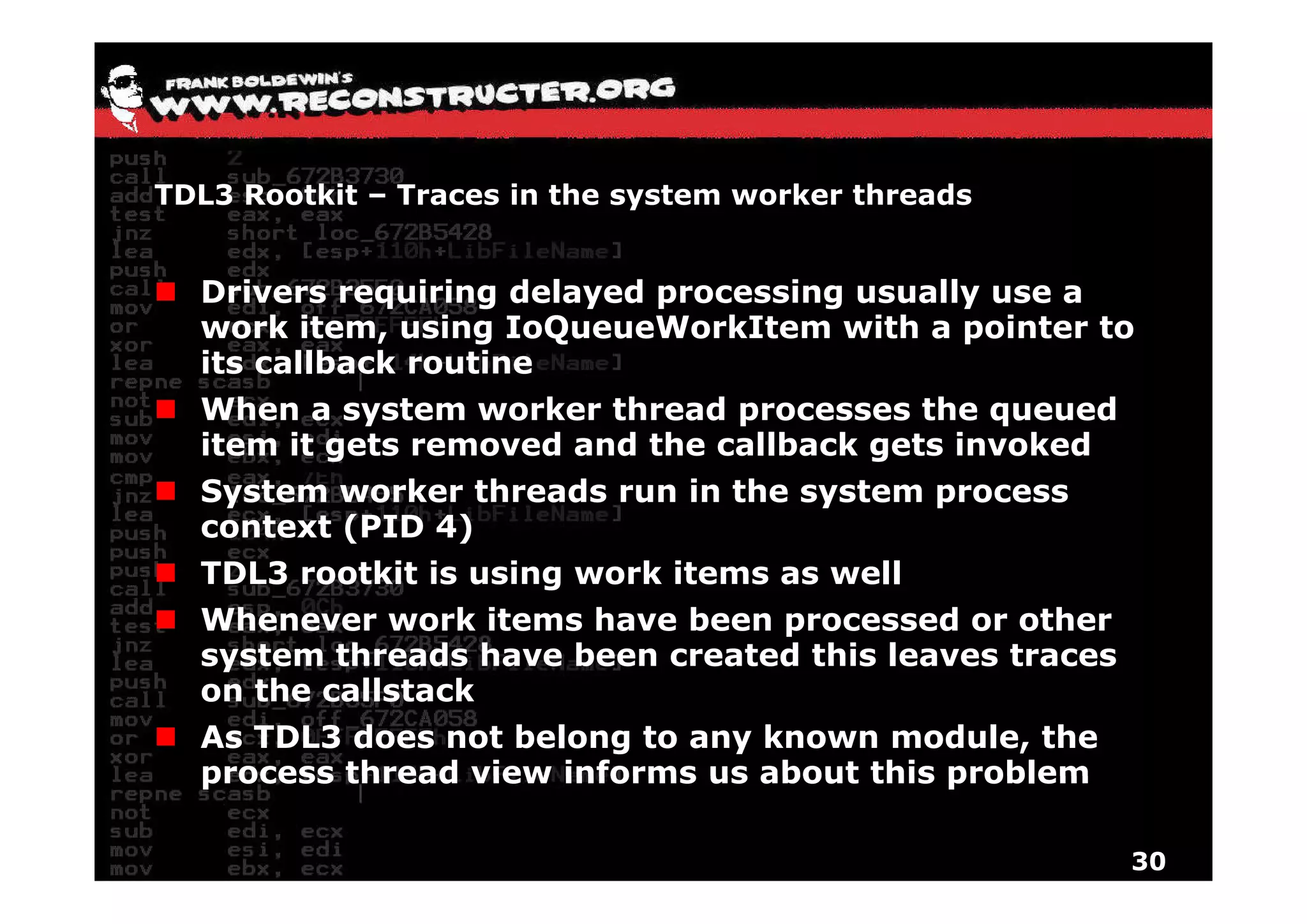 TDL3 Rootkit – Traces in the system worker threads


  Drivers requiring delayed processing usually use a
  work item, using IoQueueWorkItem with a pointer to
  its callback routine
  When a system worker thread processes the queued
  item it gets removed and the callback gets invoked
          g                             g
  System worker threads run in the system process
  context (PID 4)
  TDL3 rootkit is using work items as well
        ootkit     sing o k            ell
  Whenever work items have been processed or other
  system threads have been created this leaves traces
   y
  on the callstack
  As TDL3 does not belong to any known module, the
  process thread view informs us about this problem

                                                        30
 