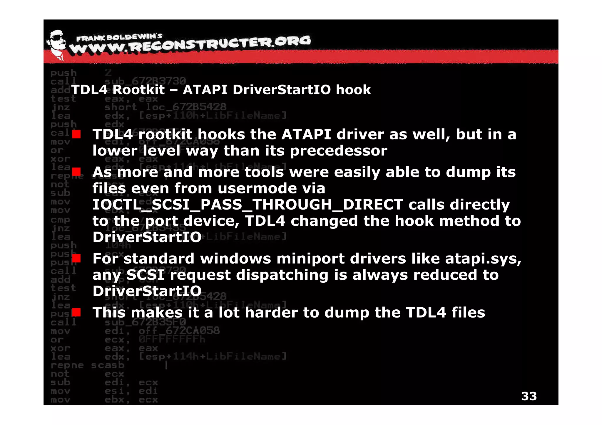 TDL4 Rootkit – ATAPI DriverStartIO hook


  TDL4 rootkit hooks the ATAPI driver as well, but in a
  lower level way than its precedessor
  As more and more tools were easily able to dump its
  files even from usermode via
  IOCTL_SCSI_PASS_THROUGH_DIRECT calls directly
  to the port device, TDL4 changed the hook method to
  DriverStartIO
  For standard windows miniport drivers like atapi sys
                                             atapi.sys,
  any SCSI request dispatching is always reduced to
  DriverStartIO
  This
  Thi makes it a l t h d
        k        lot harder t d
                            to dump th TDL4 fil
                                    the     files




                                                          33
 