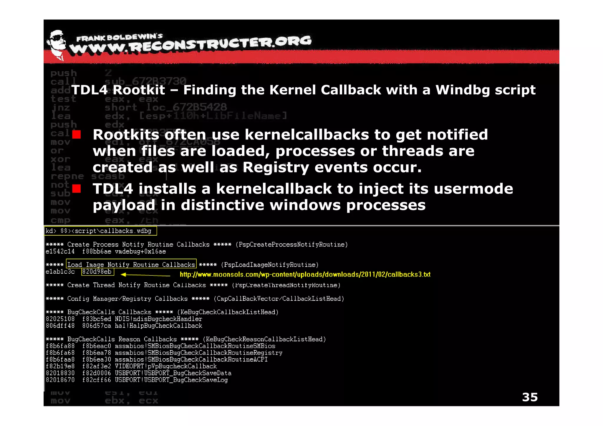 TDL4 Rootkit – Finding the Kernel Callback with a Windbg script


  Rootkits often use kernelcallbacks to get notified
  when files are loaded, processes or threads are
  created as well as Registry events occur
                                     occur.
  TDL4 installs a kernelcallback to inject its usermode
  payload in distinctive windows processes




                                                             35
 