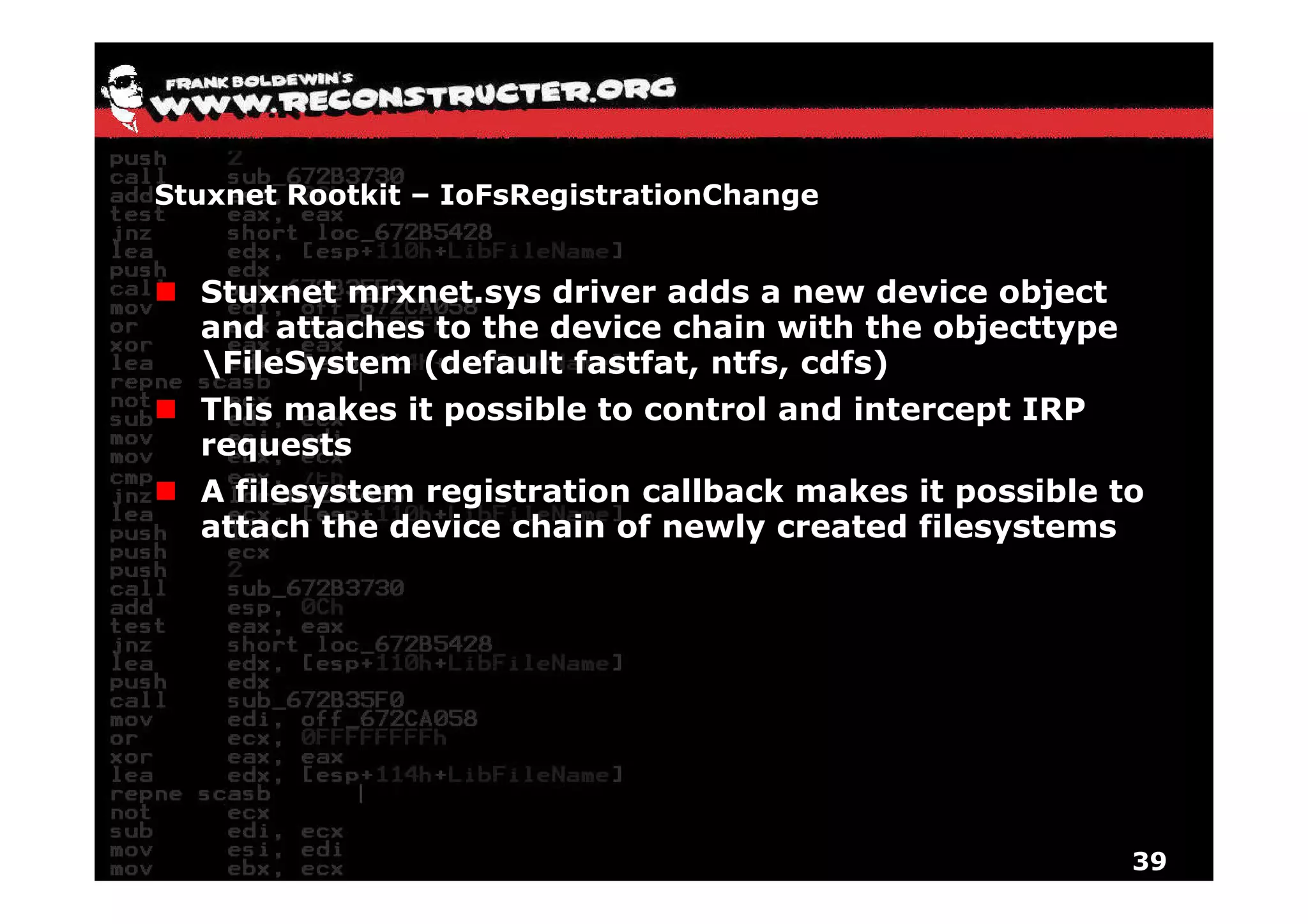 Stuxnet Rootkit – IoFsRegistrationChange


  Stuxnet mrxnet.sys driver adds a new device object
  and attaches to the device chain with the objecttype
  FileSystem (default fastfat ntfs cdfs)
                       fastfat, ntfs,
  This makes it possible to control and intercept IRP
  requests
  A filesystem registration callback makes it possible to
  attach the device chain of newly created filesystems




                                                         39
 