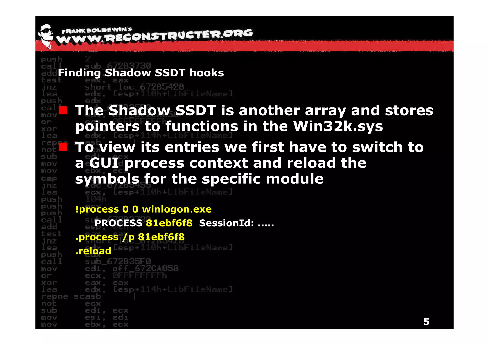Finding Shadow SSDT hooks


  The Shadow SSDT is another array and stores
  p
  pointers to functions in the Win32k.sys
                                        y
  To view its entries we first have to switch to
  a GUI process context and reload the
  symbols for the specific module

  !process 0 0 winlogon.exe
      PROCESS 81ebf6f8 SessionId: .....
  .process /p 81ebf6f8
  .reload
   reload




                                              5
 