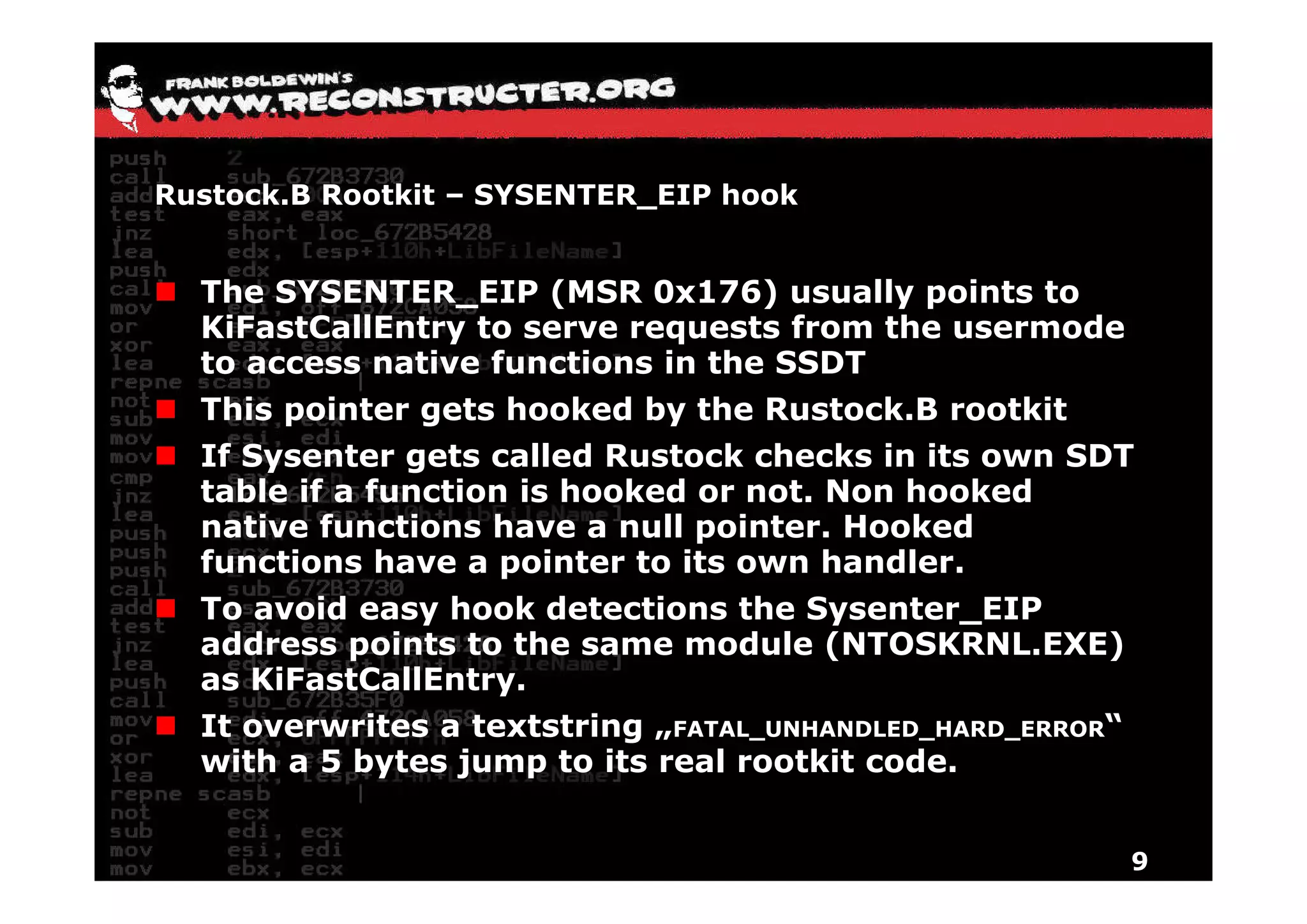 Rustock.B Rootkit – SYSENTER_EIP hook


  The SYSENTER_EIP (MSR 0x176) usually points to
  KiFastCallEntry to serve requests from the usermode
  to access native functions in the SSDT
  This pointer gets hooked by the Rustock.B rootkit
  If Sysenter gets called Rustock checks in its own SDT
  table if a function is hooked or not. Non hooked
  native functions have a null pointer. Hooked
  functions have a pointer to its own handler
                                        handler.
  To avoid easy hook detections the Sysenter_EIP
  address points to the same module (NTOSKRNL.EXE)
  as KiF tC llE t
     KiFastCallEntry.
  It overwrites a textstring „FATAL_UNHANDLED_HARD_ERROR“
  with a 5 bytes jump to its real rootkit code.
            y    j   p


                                                            9
 