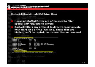 Rustock.B Rootkit – pIofCallDriver Hook


  Hooks at pIofCallDriver are often used to filter
  special IRP requests to drivers
  Rustock filters any attempt to directly communicate
  with NTFS.SYS or FASTFAT.SYS. These files are
  hidden, can‘t be copied, nor overwritten or renamed




                                                        17
 