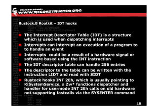 Rustock.B Rootkit – IDT hooks


  The Interrupt Descriptor Table (IDT) is a structure
  which is used when dispatching interrupts
  Interrupts can interrupt an execution of a program to
  to handle an event
  Interrupts could be a result of a hardware signal or
  software based using the INT instruction
  The IDT descriptor table can handle 256 entries
  The descriptor to the table can be written with the
  instruction LIDT and read with SIDT
  Rustock hooks INT 2Eh, which is usually pointing to
  KiSystemService, a Zw* functions dispatcher and
  handler for usermode INT 2Eh calls on old hardware
  not supporting fastcalls via the SYSENTER command

                                                         18
 