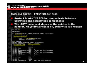 Rustock.B Rootkit – SYSENTER_EIP hook

  Rustock hooks INT 2Eh to communicate between
  usermode and kernelmode components
  The „IDT“ command shows us the pointer to the
  handler. KiSystemService is ok, otherwise it‘s hooked




                                                      19
 
