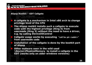 Alipop Rootkit – GDT Callgate


  A callgate is a mechanism in Intel x86 arch to change
  privilege level of the CPU
  The Alipop rootkit installs such a callgate to execute
  code with the highest privilege (Ring 0) from
  usermode (Ring 3) without the need to have a driver,
                  g
  e.g. by calling DeviceIOControl
  Callgate usage works by executing “call far ptr <addr>”
  from usermode code
  Installation of the callgate is done by the bootkit part
  of Alipop
  Other malware seen in the wild used
  DevicePhysicalMemory to install a callgate in the
  GDT (works only on older windows versions)
      (         y                            )


                                                            20
 