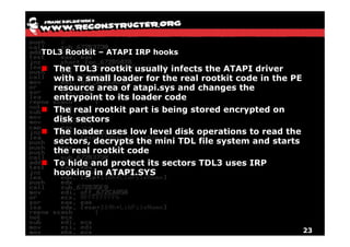 TDL3 Rootkit – ATAPI IRP hooks

  The TDL3 rootkit usually infects the ATAPI driver
  with a small loader for the real rootkit code in the PE
  resource area of atapi.sys and changes the
  entrypoint to its loader code
  The real rootkit part is being stored encrypted on
  disk sectors
  The loader uses low level disk operations to read the
  sectors, decrypts the mini TDL file system and starts
  the real rootkit code
  To hide and protect its sectors TDL3 uses IRP
  hooking in ATAPI.SYS




                                                            23
 