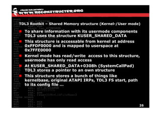 TDL3 Rootkit – Shared Memory structure (Kernel-/User mode)

  To share information with its usermode components
  TDL3 uses the structure KUSER_SHARED_DATA
  This structure is accessable from kernel at address
  0xFFDF0000 and is mapped to userspace at
  0x7FFE0000
  Kernel mode has read/write access to this structure,
  usermode has only read access
  At KUSER_SHARED_DATA+0308h (SystemCallPad)
  TDL3 stores a pointer t an own structure
        t         i t   to        t   t
  This structure stores a bunch of things like
  kernelbase, original ATAPI IRPs, TDL3 FS start, path
              ,    g              ,             ,p
  to its config file …




                                                         26
 