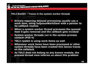 TDL3 Rootkit – Traces in the system worker threads


  Drivers requiring delayed processing usually use a
  work item, using IoQueueWorkItem with a pointer to
  its callback routine
  When a system worker thread processes the queued
  item it gets removed and the callback gets invoked
          g                             g
  System worker threads run in the system process
  context (PID 4)
  TDL3 rootkit is using work items as well
        ootkit     sing o k            ell
  Whenever work items have been processed or other
  system threads have been created this leaves traces
   y
  on the callstack
  As TDL3 does not belong to any known module, the
  process thread view informs us about this problem

                                                        30
 