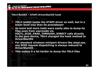 TDL4 Rootkit – ATAPI DriverStartIO hook


  TDL4 rootkit hooks the ATAPI driver as well, but in a
  lower level way than its precedessor
  As more and more tools were easily able to dump its
  files even from usermode via
  IOCTL_SCSI_PASS_THROUGH_DIRECT calls directly
  to the port device, TDL4 changed the hook method to
  DriverStartIO
  For standard windows miniport drivers like atapi sys
                                             atapi.sys,
  any SCSI request dispatching is always reduced to
  DriverStartIO
  This
  Thi makes it a l t h d
        k        lot harder t d
                            to dump th TDL4 fil
                                    the     files




                                                          33
 