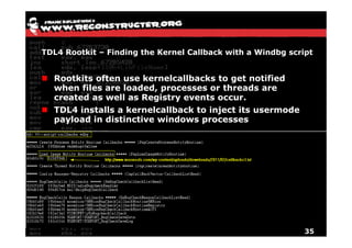 TDL4 Rootkit – Finding the Kernel Callback with a Windbg script


  Rootkits often use kernelcallbacks to get notified
  when files are loaded, processes or threads are
  created as well as Registry events occur
                                     occur.
  TDL4 installs a kernelcallback to inject its usermode
  payload in distinctive windows processes




                                                             35
 