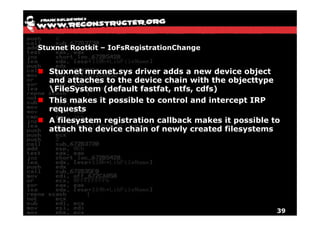 Stuxnet Rootkit – IoFsRegistrationChange


  Stuxnet mrxnet.sys driver adds a new device object
  and attaches to the device chain with the objecttype
  FileSystem (default fastfat ntfs cdfs)
                       fastfat, ntfs,
  This makes it possible to control and intercept IRP
  requests
  A filesystem registration callback makes it possible to
  attach the device chain of newly created filesystems




                                                         39
 