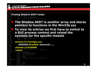 Finding Shadow SSDT hooks


  The Shadow SSDT is another array and stores
  p
  pointers to functions in the Win32k.sys
                                        y
  To view its entries we first have to switch to
  a GUI process context and reload the
  symbols for the specific module

  !process 0 0 winlogon.exe
      PROCESS 81ebf6f8 SessionId: .....
  .process /p 81ebf6f8
  .reload
   reload




                                              5
 