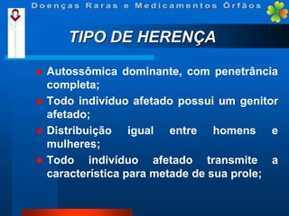 TIPO DE HERENÇA


Autossômica dominante, com penetrância
completa;
 Todo indivíduo afetado possui um genitor
afetado;
 Distribuição
igual entre homens e
mulheres;
 Todo
indivíduo afetado transmite a
característica para metade de sua prole;

 