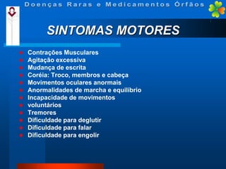 SINTOMAS MOTORES
















Contrações Musculares
Agitação excessiva
Mudança de escrita
Coréia: Troco, membros e cabeça
Movimentos oculares anormais
Anormalidades de marcha e equilíbrio
Incapacidade de movimentos
voluntários
Tremores
Dificuldade para deglutir
Dificuldade para falar
Dificuldade para engolir

 
