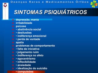 SINTOMAS PSIQUIÁTRICOS


















depressão, mania
irritabilidade
psicose
• abstinência social
• desilusões
• indiferença emocional
• perda de vontade
apatia
problemas de comportamento
• falta de iniciativa
• julgamento ruim
• indiferença no afeto
• egocentrismo
• inflexibilidade
• ansiedade
• idealização do suicídio
• compulsões

 