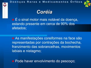 Coréia


É o sinal motor mais notável da doença,
estando presente em cerca de 90% dos
afetados;


As manifestações coreiformes na face são
representadas por contrações da bochecha,
franzimento das sobrancelhas, movimentos
labiais e nistagmo;


Pode haver envolvimento do pescoço;

 