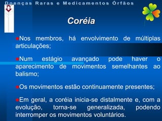 Coréia
Nos

membros, há envolvimento de múltiplas
articulações;
Num

estágio avançado pode haver o
aparecimento de movimentos semelhantes ao
balismo;
Os
Em

movimentos estão continuamente presentes;

geral, a coréia inicia-se distalmente e, com a
evolução,
torna-se
generalizada,
podendo
interromper os movimentos voluntários.

 