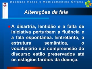 Alterações da fala
A

disartria, lentidão e a falta de
iniciativa perturbam a fluência e
a fala espontânea. Entretanto, a
estrutura
semântica,
o
vocabulário e a compreensão do
discurso estão preservados até
os estágios tardios da doença.

 