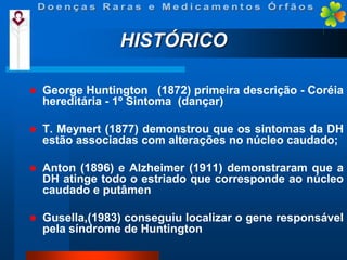 HISTÓRICO


George Huntington (1872) primeira descrição - Coréia
hereditária - 1º Sintoma (dançar)



T. Meynert (1877) demonstrou que os sintomas da DH
estão associadas com alterações no núcleo caudado;



Anton (1896) e Alzheimer (1911) demonstraram que a
DH atinge todo o estriado que corresponde ao núcleo
caudado e putâmen



Gusella,(1983) conseguiu localizar o gene responsável
pela síndrome de Huntington

 