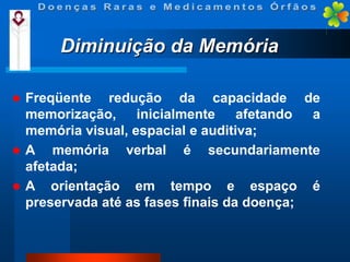 Diminuição da Memória


Freqüente redução da capacidade de
memorização, inicialmente afetando a
memória visual, espacial e auditiva;
 A
memória verbal é secundariamente
afetada;
 A orientação em tempo e espaço é
preservada até as fases finais da doença;

 