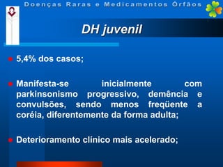 DH juvenil


5,4% dos casos;



Manifesta-se
inicialmente
com
parkinsonismo progressivo, demência e
convulsões, sendo menos freqüente a
coréia, diferentemente da forma adulta;



Deterioramento clínico mais acelerado;

 
