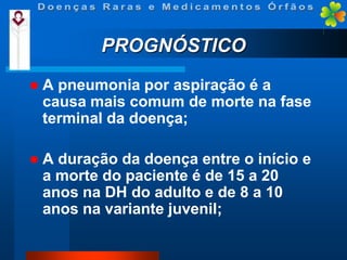 PROGNÓSTICO


A pneumonia por aspiração é a
causa mais comum de morte na fase
terminal da doença;



A duração da doença entre o início e
a morte do paciente é de 15 a 20
anos na DH do adulto e de 8 a 10
anos na variante juvenil;

 
