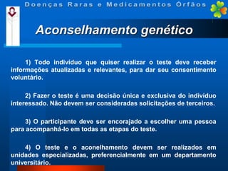 Aconselhamento genético
1) Todo indivíduo que quiser realizar o teste deve receber
informações atualizadas e relevantes, para dar seu consentimento
voluntário.
2) Fazer o teste é uma decisão única e exclusiva do indivíduo
interessado. Não devem ser consideradas solicitações de terceiros.
3) O participante deve ser encorajado a escolher uma pessoa
para acompanhá-lo em todas as etapas do teste.
4) O teste e o aconelhamento devem ser realizados em
unidades especializadas, preferencialmente em um departamento
universitário.

 