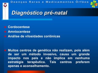 Diagnóstico pré-natal






Cordocentese
Amniocentese
Análise de vilosidades coriônicas

Muitos centros de genética não realizam, pois além
de ser um método invasivo, causa um grande
impacto nos pais e não implica em nenhuma
estratégia terapêutica. Tais centros preferem
apenas o aconselhamento.

 