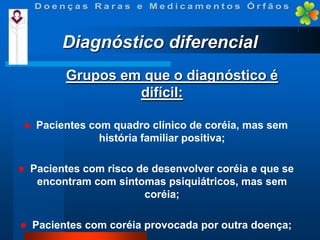 Diagnóstico diferencial
Grupos em que o diagnóstico é
difícil:


Pacientes com quadro clínico de coréia, mas sem
história familiar positiva;



Pacientes com risco de desenvolver coréia e que se
encontram com sintomas psiquiátricos, mas sem
coréia;



Pacientes com coréia provocada por outra doença;

 