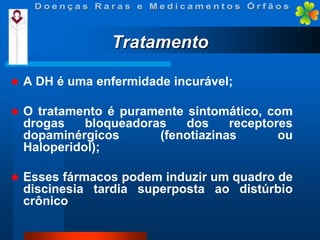 Tratamento


A DH é uma enfermidade incurável;



O tratamento é puramente sintomático, com
drogas
bloqueadoras
dos
receptores
dopaminérgicos
(fenotiazinas
ou
Haloperidol);



Esses fármacos podem induzir um quadro de
discinesia tardia superposta ao distúrbio
crônico

 